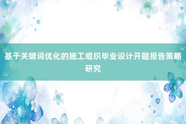 基于关键词优化的施工组织毕业设计开题报告策略研究